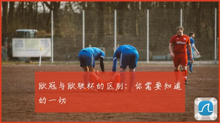 欧冠与欧联杯的区别：你需要知道的一切